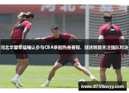 河北华夏幸福确认参与CBA季前热身赛程，球迷翘首关注强队对决